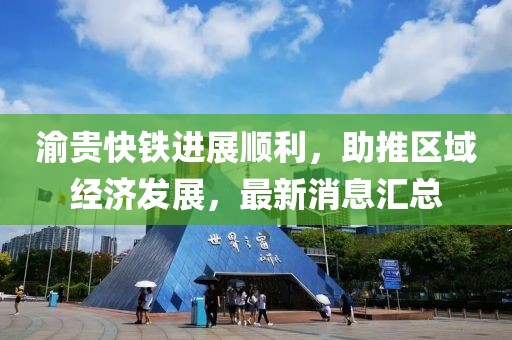 渝贵快铁进展顺利，助推区域经济发展，最新消息汇总