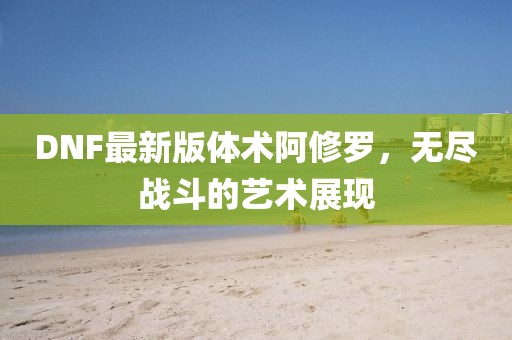 DNF最新版体术阿修罗，无尽战斗的艺术展现