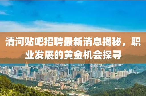清河贴吧招聘最新消息揭秘，职业发展的黄金机会探寻