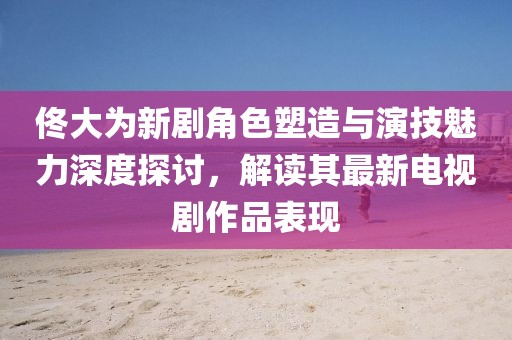 佟大为新剧角色塑造与演技魅力深度探讨，解读其最新电视剧作品表现
