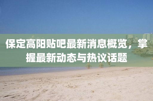 保定高阳贴吧最新消息概览，掌握最新动态与热议话题