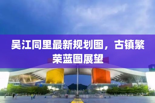 吴江同里最新规划图，古镇繁荣蓝图展望