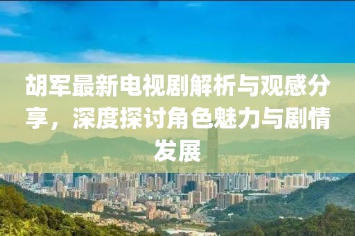 胡军最新电视剧解析与观感分享，深度探讨角色魅力与剧情发展