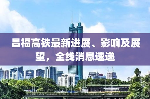 昌福高铁最新进展、影响及展望，全线消息速递