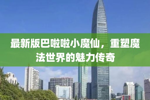 最新版巴啦啦小魔仙，重塑魔法世界的魅力传奇