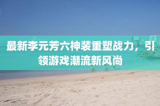 最新李元芳六神装重塑战力，引领游戏潮流新风尚