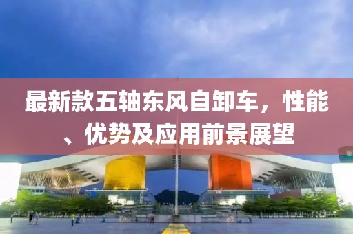 最新款五轴东风自卸车，性能、优势及应用前景展望