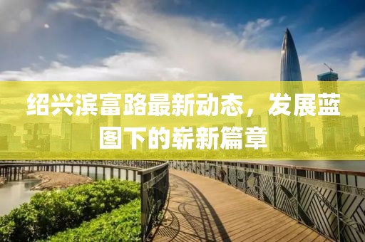 绍兴滨富路最新动态，发展蓝图下的崭新篇章