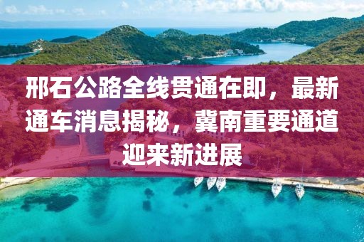 邢石公路全线贯通在即，最新通车消息揭秘，冀南重要通道迎来新进展