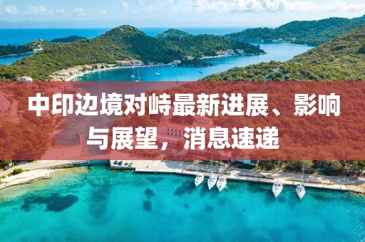 中印边境对峙最新进展、影响与展望，消息速递