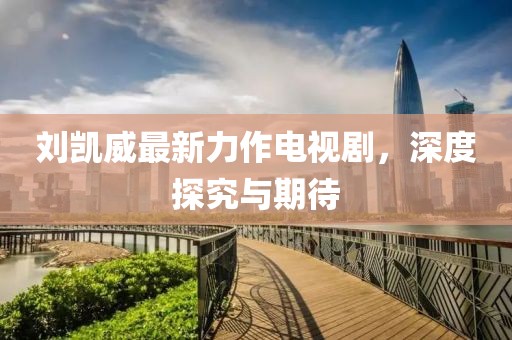 刘凯威最新力作电视剧，深度探究与期待