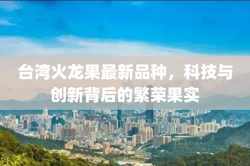 台湾火龙果最新品种，科技与创新背后的繁荣果实