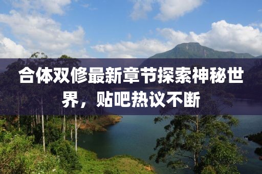 合体双修最新章节探索神秘世界，贴吧热议不断