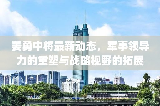 姜勇中将最新动态，军事领导力的重塑与战略视野的拓展