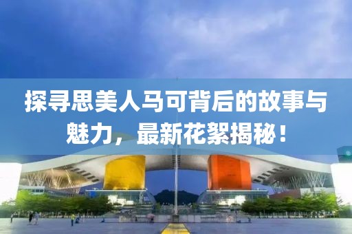 探寻思美人马可背后的故事与魅力，最新花絮揭秘！