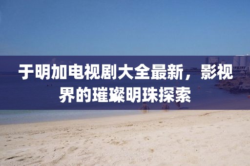 于明加电视剧大全最新，影视界的璀璨明珠探索