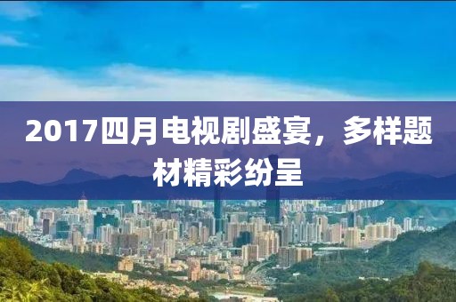 2017四月电视剧盛宴，多样题材精彩纷呈