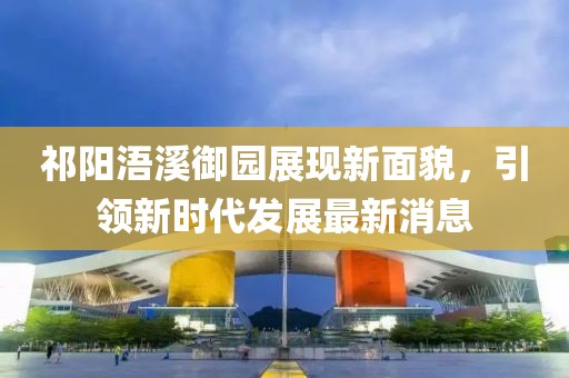 祁阳浯溪御园展现新面貌，引领新时代发展最新消息