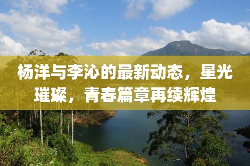 杨洋与李沁的最新动态，星光璀璨，青春篇章再续辉煌