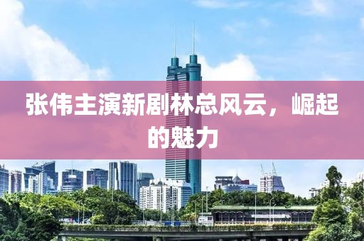 张伟主演新剧林总风云，崛起的魅力