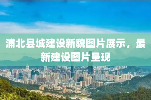 浦北县城建设新貌图片展示，最新建设图片呈现