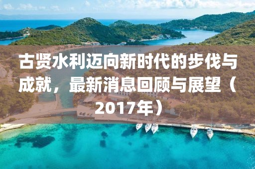 古贤水利迈向新时代的步伐与成就，最新消息回顾与展望（2017年）