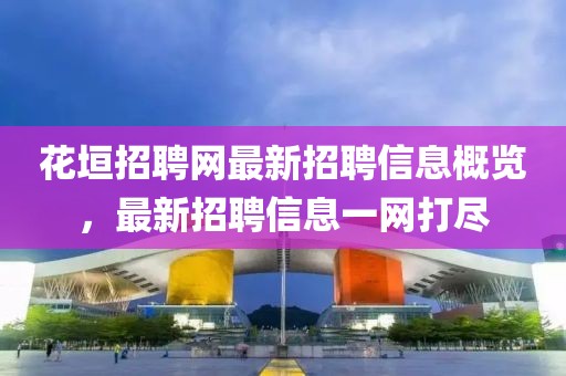 花垣招聘网最新招聘信息概览，最新招聘信息一网打尽