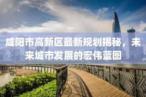 咸阳市高新区最新规划揭秘，未来城市发展的宏伟蓝图