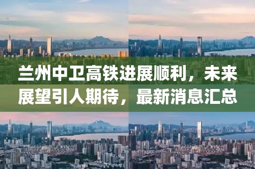 兰州中卫高铁进展顺利，未来展望引人期待，最新消息汇总