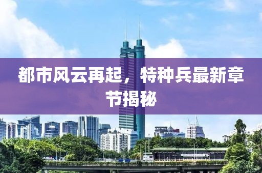 都市风云再起，特种兵最新章节揭秘