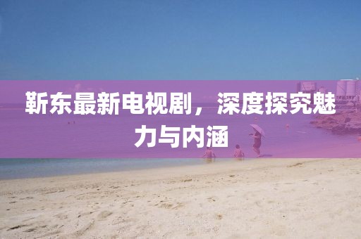 靳东最新电视剧，深度探究魅力与内涵
