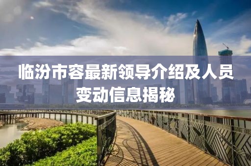 临汾市容最新领导介绍及人员变动信息揭秘