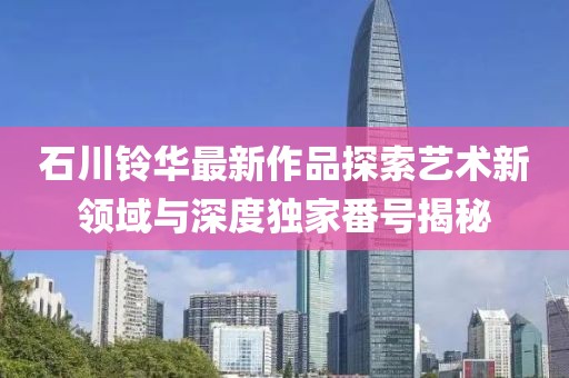 石川铃华最新作品探索艺术新领域与深度独家番号揭秘