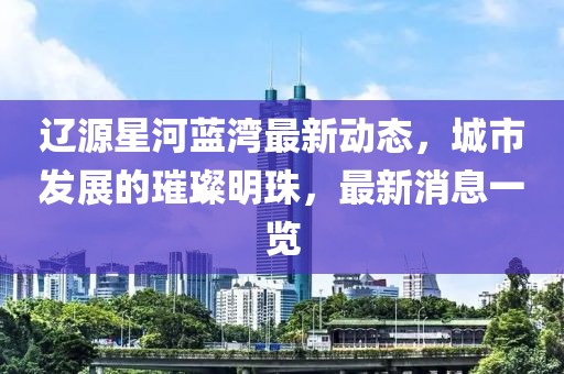 辽源星河蓝湾最新动态，城市发展的璀璨明珠，最新消息一览
