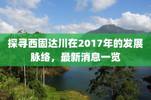 探寻西固达川在2017年的发展脉络，最新消息一览