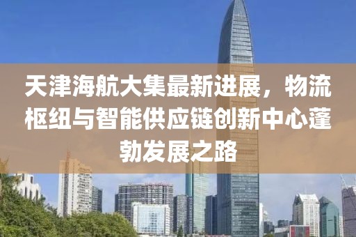 天津海航大集最新进展，物流枢纽与智能供应链创新中心蓬勃发展之路