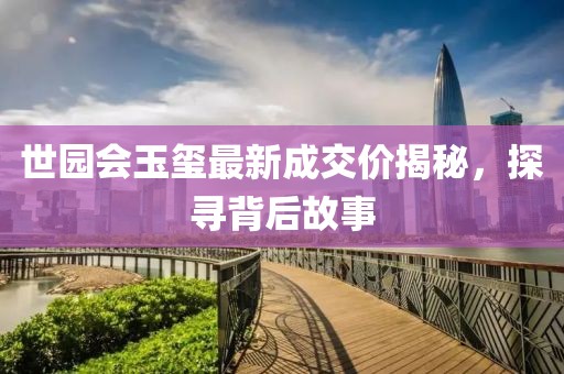 世园会玉玺最新成交价揭秘，探寻背后故事