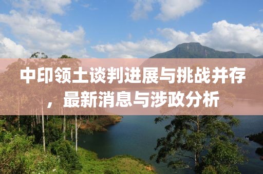 中印领土谈判进展与挑战并存，最新消息与涉政分析