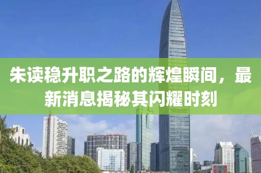 朱读稳升职之路的辉煌瞬间，最新消息揭秘其闪耀时刻