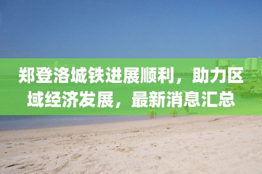 郑登洛城铁进展顺利，助力区域经济发展，最新消息汇总