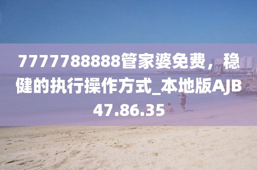 7777788888管家婆免费，稳健的执行操作方式_本地版AJB47.86.35