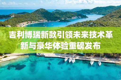 吉利博瑞新款引领未来技术革新与豪华体验重磅发布