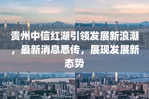 贵州中信红湖引领发展新浪潮，最新消息悉传，展现发展新态势