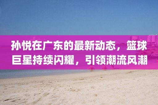 孙悦在广东的最新动态，篮球巨星持续闪耀，引领潮流风潮