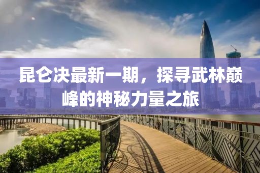 昆仑决最新一期，探寻武林巅峰的神秘力量之旅