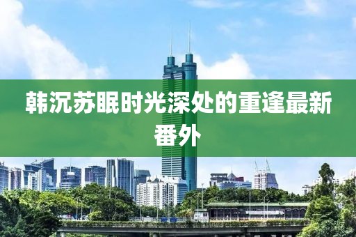 韩沉苏眠时光深处的重逢最新番外