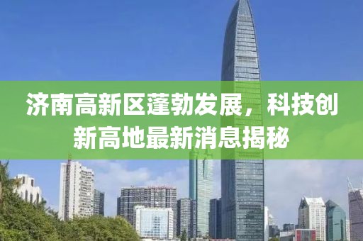济南高新区蓬勃发展，科技创新高地最新消息揭秘