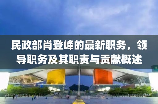 民政部肖登峰的最新职务，领导职务及其职责与贡献概述