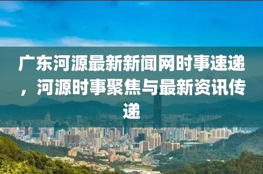 广东河源最新新闻网时事速递，河源时事聚焦与最新资讯传递