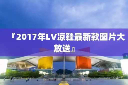 『2017年LV凉鞋最新款图片大放送』
